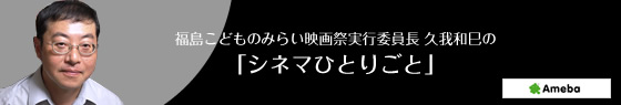 福島こどものみらい映画祭実行委員長 久我和巳の 「シネマひとりごと」